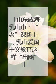 山东威海乳山市：“老”课新上，乳山爱国主义教育这样“出圈”