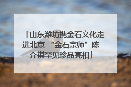 山东潍坊携金石文化走进北京 “金石宗师”陈介祺罕见珍品亮相