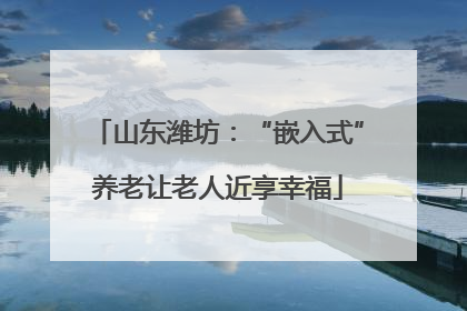 山东潍坊：“嵌入式”养老让老人近享幸福