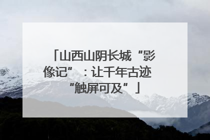 山西山阴长城“影像记”：让千年古迹“触屏可及”