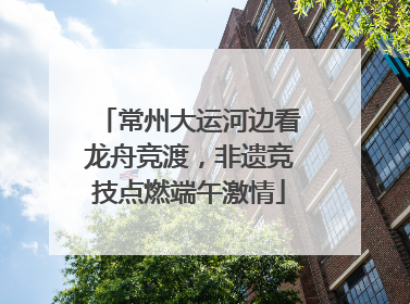 常州大运河边看龙舟竞渡，非遗竞技点燃端午激情