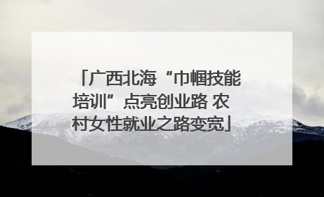 广西北海“巾帼技能培训”点亮创业路 农村女性就业之路变宽