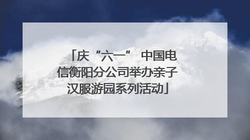 庆“六一” 中国电信衡阳分公司举办亲子汉服游园系列活动