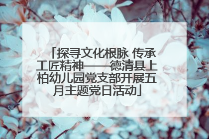 探寻文化根脉 传承工匠精神——德清县上柏幼儿园党支部开展五月主题党日活动