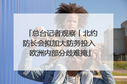 总台记者观察丨北约防长会拟加大防务投入 欧洲内部分歧难掩