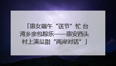 惠女端午“送节”忙 台湾乡亲包粽乐——惠安西头村上演最甜“两岸对话”