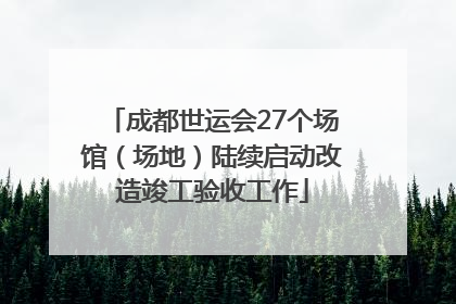 成都世运会27个场馆（场地）陆续启动改造竣工验收工作