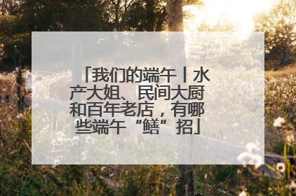 我们的端午丨水产大姐、民间大厨和百年老店，有哪些端午“鳝”招