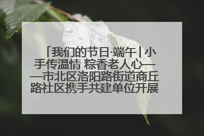 我们的节日·端午│小手传温情 粽香老人心——市北区洛阳路街道商丘路社区携手共建单位开展端午主题活动