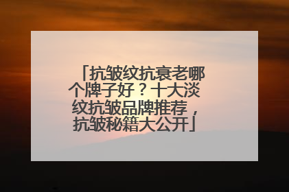 抗皱纹抗衰老哪个牌子好？十大淡纹抗皱品牌推荐，抗皱秘籍大公开