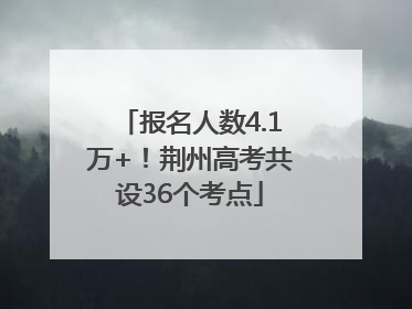 报名人数4.1万+！荆州高考共设36个考点