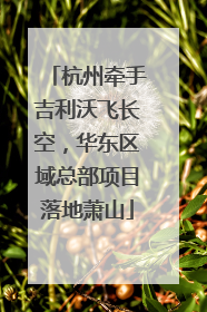 杭州牵手吉利沃飞长空，华东区域总部项目落地萧山
