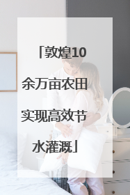 敦煌10余万亩农田实现高效节水灌溉