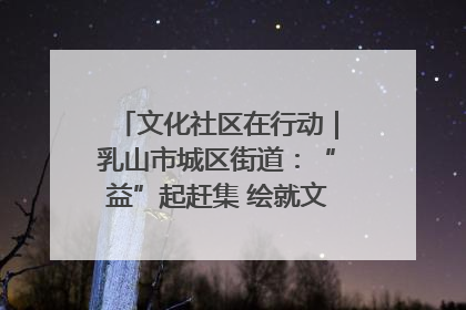 文化社区在行动｜乳山市城区街道：“益”起赶集 绘就文化社区新图景