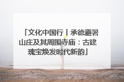 文化中国行丨承德避暑山庄及其周围寺庙：古建瑰宝焕发时代新韵