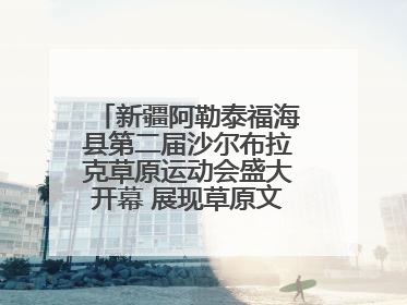 新疆阿勒泰福海县第二届沙尔布拉克草原运动会盛大开幕 展现草原文化魅力