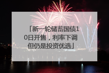 新一轮储蓄国债10日开售，利率下调但仍是投资优选