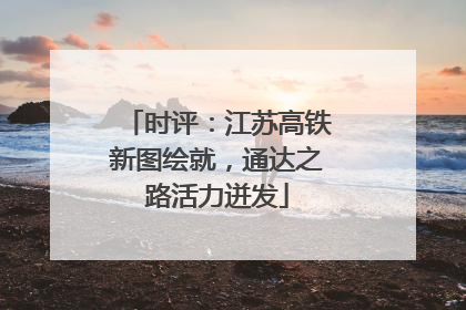 时评：江苏高铁新图绘就，通达之路活力迸发