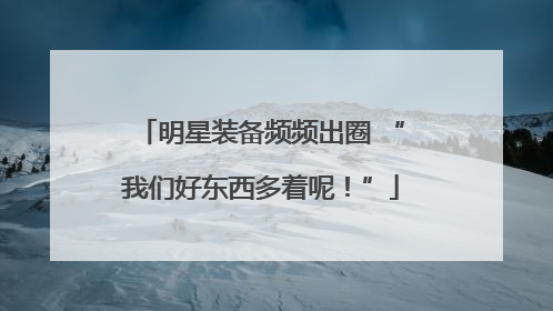 明星装备频频出圈 “我们好东西多着呢！”