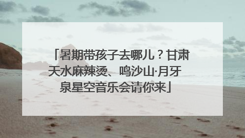 暑期带孩子去哪儿？甘肃天水麻辣烫、鸣沙山·月牙泉星空音乐会请你来
