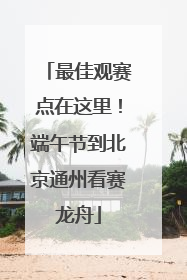最佳观赛点在这里！端午节到北京通州看赛龙舟