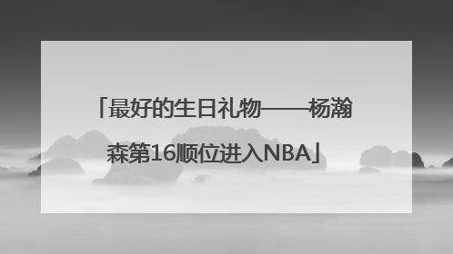 最好的生日礼物——杨瀚森第16顺位进入NBA