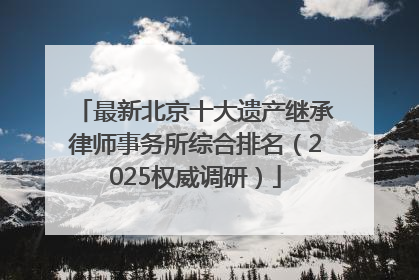 最新北京十大遗产继承律师事务所综合排名（2025权威调研）