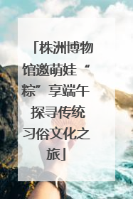 株洲博物馆邀萌娃“粽”享端午 探寻传统习俗文化之旅