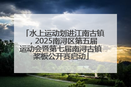 水上运动划进江南古镇，2025南浔区第五届运动会暨第七届南浔古镇桨板公开赛启动