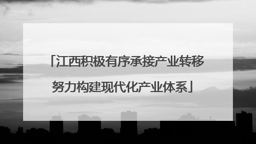 江西积极有序承接产业转移 努力构建现代化产业体系