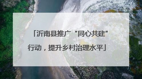 沂南县推广“同心共建”行动，提升乡村治理水平