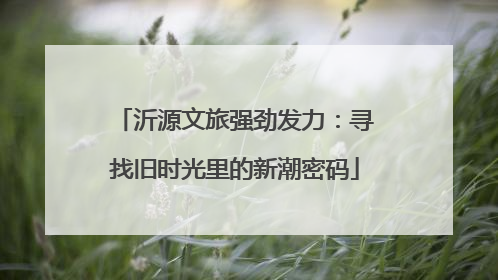 沂源文旅强劲发力：寻找旧时光里的新潮密码