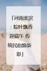 河南淮滨：粽叶飘香迎端午 传统民俗焕新彩