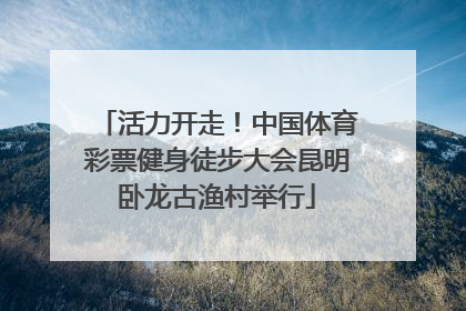 活力开走！中国体育彩票健身徒步大会昆明卧龙古渔村举行