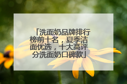 洗面奶品牌排行榜前十名，夏季洁面优选，十大高评分洗面奶口碑款