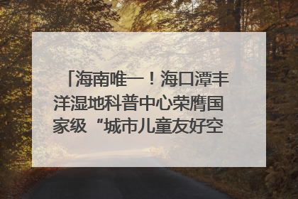 海南唯一！海口潭丰洋湿地科普中心荣膺国家级“城市儿童友好空间建设园区”称号