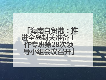 海南自贸港：推进全岛封关准备工作专班第28次领导小组会议召开