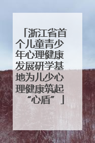 浙江省首个儿童青少年心理健康发展研学基地为儿少心理健康筑起“心盾”