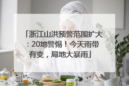 浙江山洪预警范围扩大：20地警惕！今天雨带有变，局地大暴雨