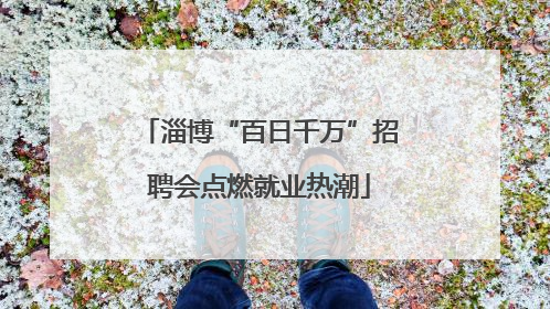 淄博“百日千万”招聘会点燃就业热潮