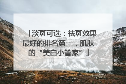 淡斑可选：祛斑效果最好的排名第一，肌肤的“美白小管家”