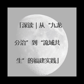 深读｜从“九龙分治”到“流域共生”的福建实践