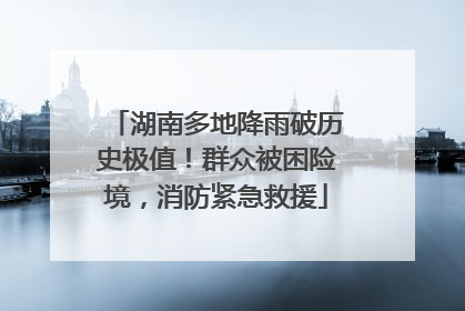 湖南多地降雨破历史极值！群众被困险境，消防紧急救援