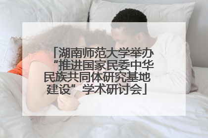 湖南师范大学举办“推进国家民委中华民族共同体研究基地建设”学术研讨会