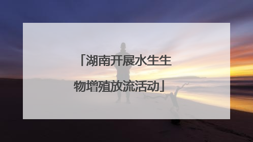 湖南开展水生生物增殖放流活动
