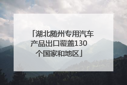湖北随州专用汽车产品出口覆盖130个国家和地区