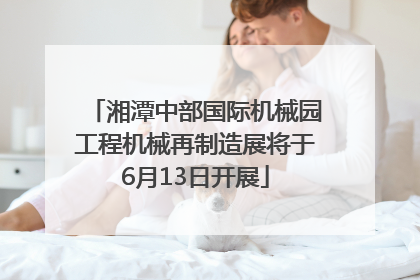 湘潭中部国际机械园工程机械再制造展将于6月13日开展