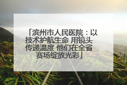 滨州市人民医院：以技术护航生命 用镜头传递温度 他们在全省赛场绽放光彩
