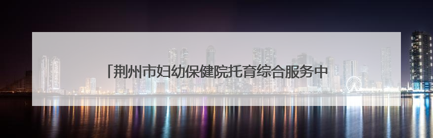 荆州市妇幼保健院托育综合服务中心正式开园 托育宣传月同步启动