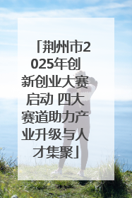 荆州市2025年创新创业大赛启动 四大赛道助力产业升级与人才集聚